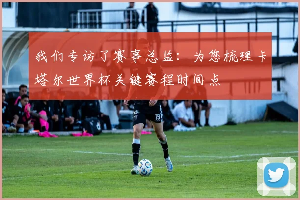 我们专访了赛事总监:为您梳理卡塔尔世界杯关键赛程时间点