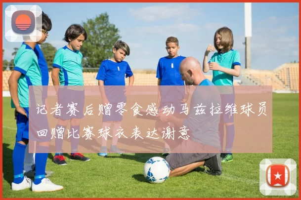 记者赛后赠零食感动马兹拉维球员回赠比赛球衣表达谢意