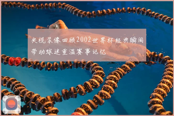 央视录像回顾2002世界杯经典瞬间带动球迷重温赛事记忆