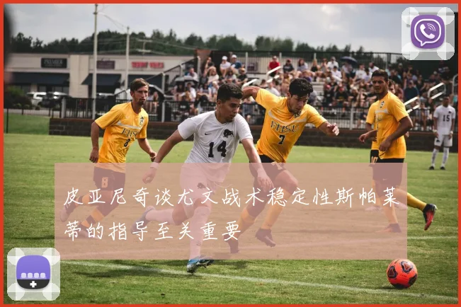 皮亚尼奇谈尤文战术稳定性斯帕莱蒂的指导至关重要