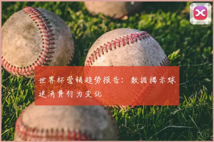 世界杯营销趋势报告：数据揭示球迷消费行为变化