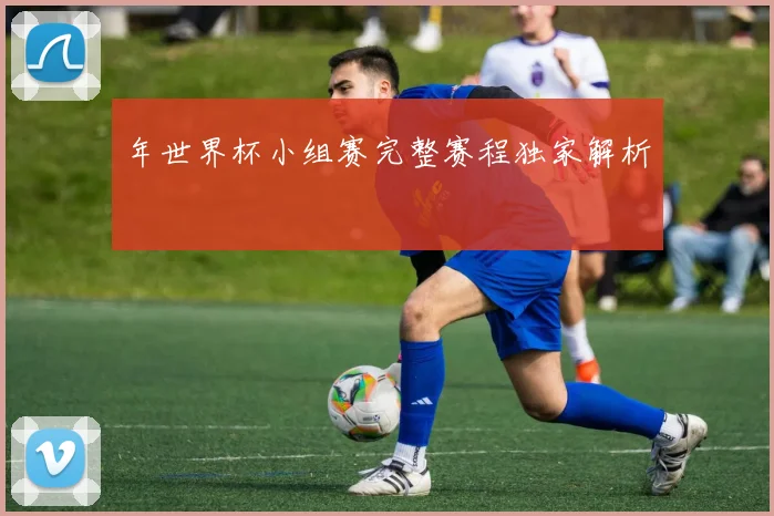 年世界杯小组赛完整赛程独家解析