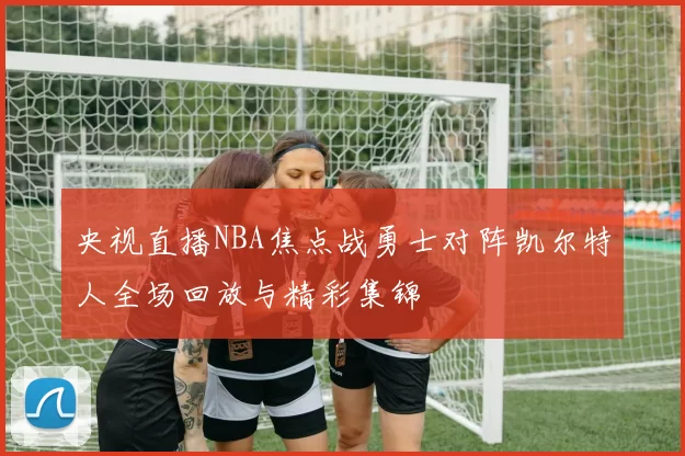 央视直播NBA焦点战勇士对阵凯尔特人全场回放与精彩集锦
