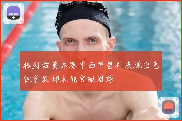 格列兹曼本赛季西甲替补表现出色但首发却未能贡献进球