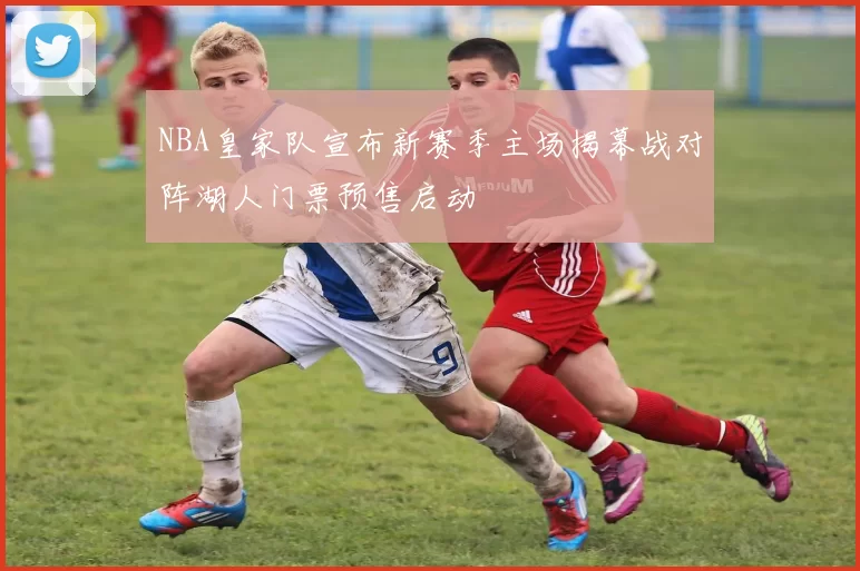 NBA皇家队宣布新赛季主场揭幕战对阵湖人门票预售启动