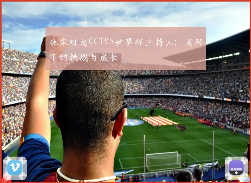 独家对话CCTV5世界杯主持人:光环下的挑战与成长