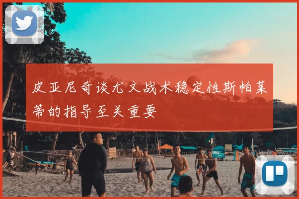 皮亚尼奇谈尤文战术稳定性斯帕莱蒂的指导至关重要