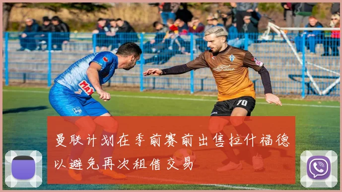 曼联计划在季前赛前出售拉什福德以避免再次租借交易