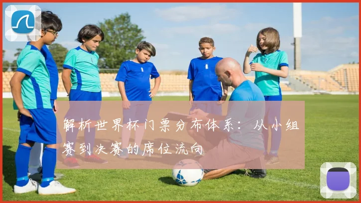 解析世界杯门票分布体系：从小组赛到决赛的席位流向