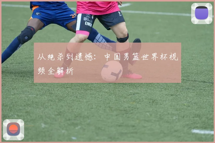 从绝杀到遗憾：中国男篮世界杯视频全解析