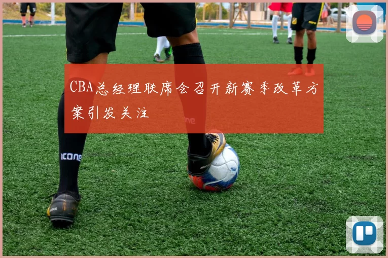 CBA总经理联席会召开新赛季改革方案引发关注