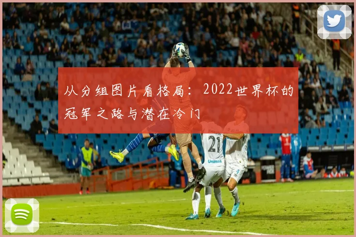 从分组图片看格局:2022世界杯的冠军之路与潜在冷门