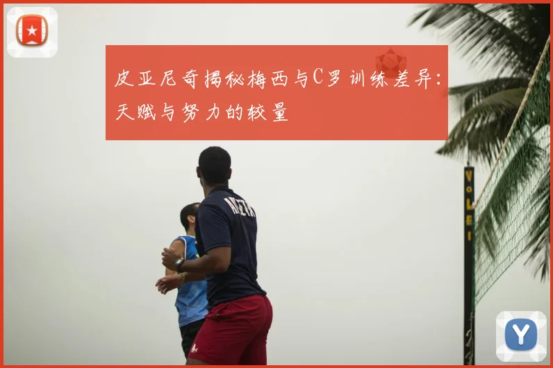 皮亚尼奇揭秘梅西与C罗训练差异:天赋与努力的较量