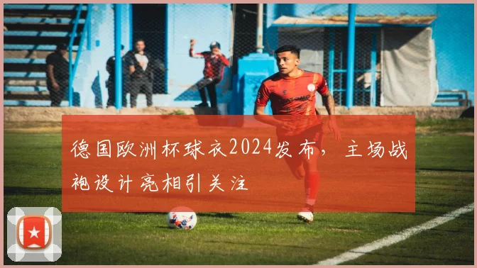 德国欧洲杯球衣2024发布,主场战袍设计亮相引关注