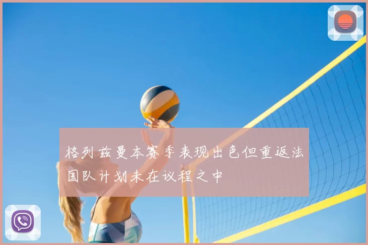 格列兹曼本赛季表现出色但重返法国队计划未在议程之中