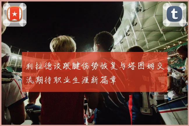 利拉德谈跟腱伤势恢复与塔图姆交流期待职业生涯新篇章