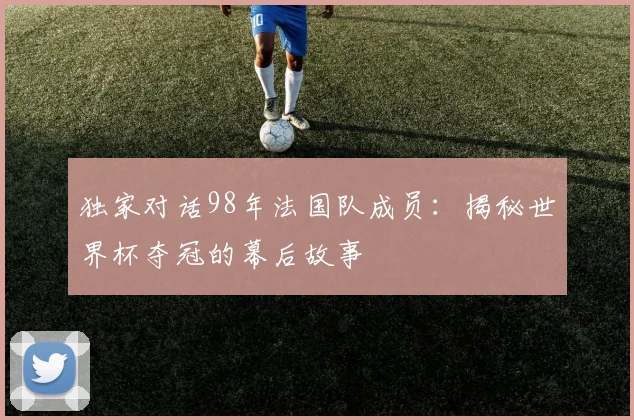 独家对话98年法国队成员：揭秘世界杯夺冠的幕后故事