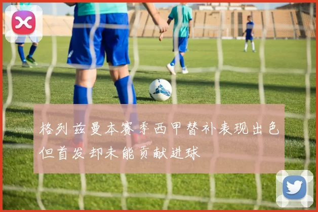 格列兹曼本赛季西甲替补表现出色但首发却未能贡献进球