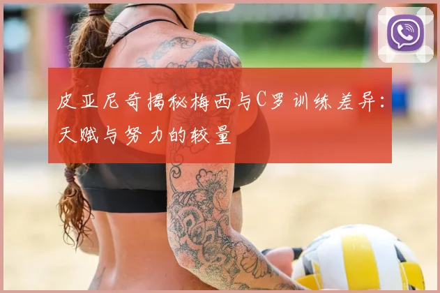 皮亚尼奇揭秘梅西与C罗训练差异：天赋与努力的较量
