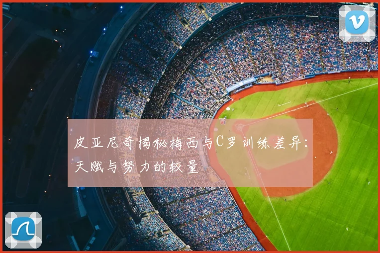 皮亚尼奇揭秘梅西与C罗训练差异：天赋与努力的较量