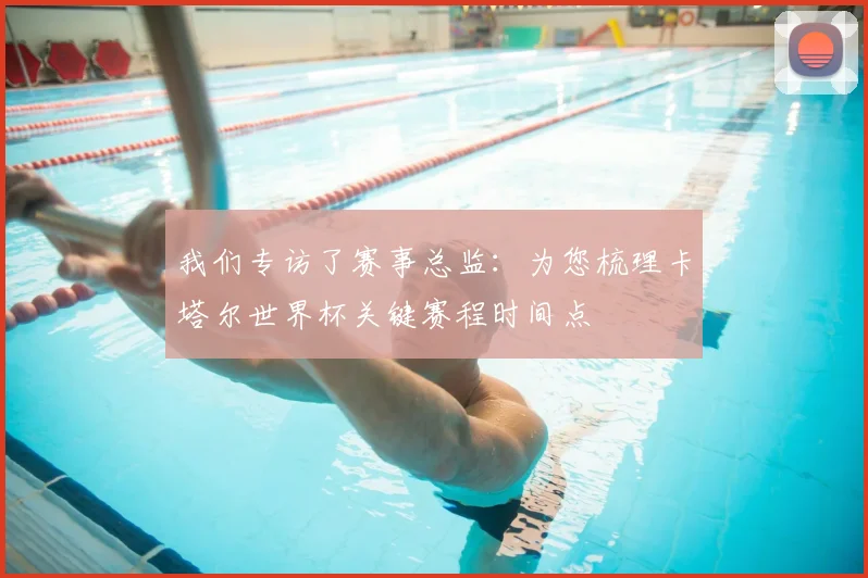 我们专访了赛事总监:为您梳理卡塔尔世界杯关键赛程时间点