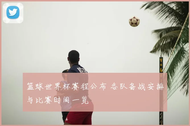 篮球世界杯赛程公布 各队备战安排与比赛时间一览