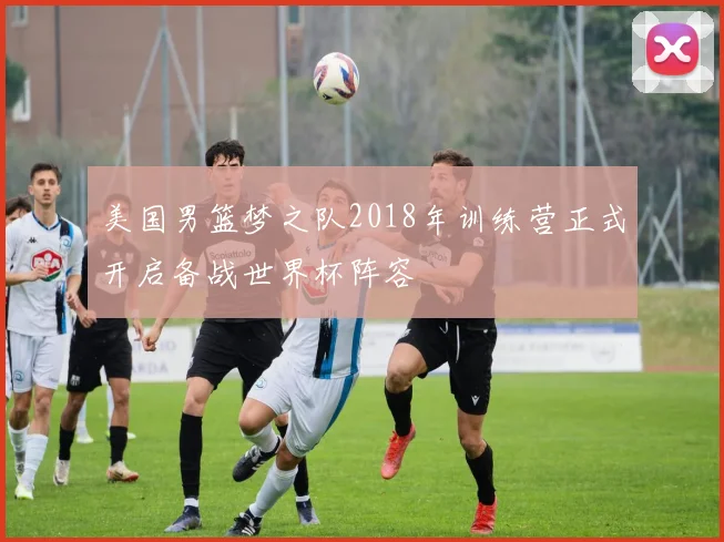 美国男篮梦之队2018年训练营正式开启备战世界杯阵容