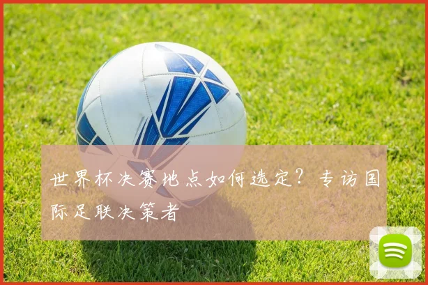 世界杯决赛地点如何选定?专访国际足联决策者