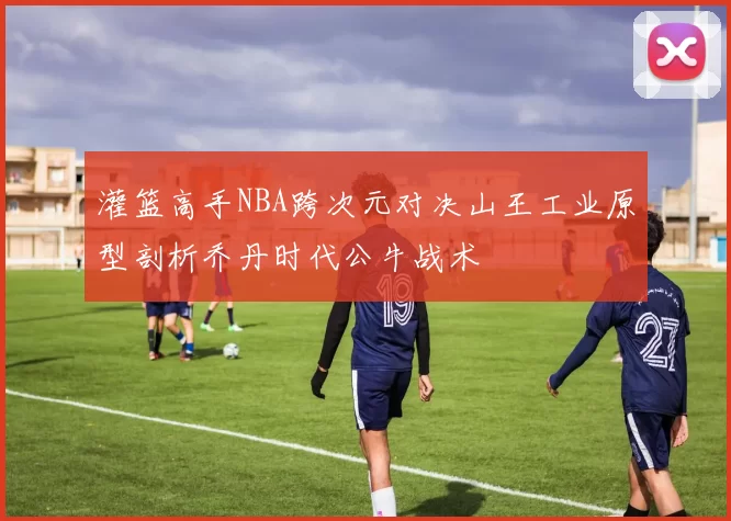 灌篮高手NBA跨次元对决山王工业原型剖析乔丹时代公牛战术