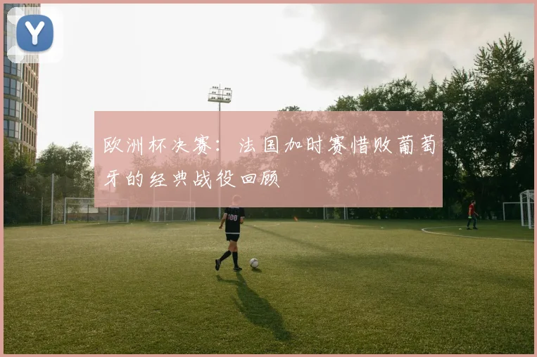 欧洲杯决赛：法国加时赛惜败葡萄牙的经典战役回顾