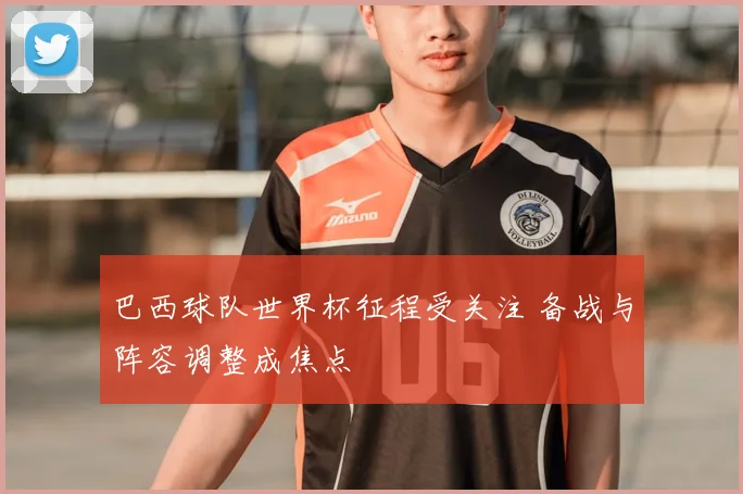 巴西球队世界杯征程受关注 备战与阵容调整成焦点