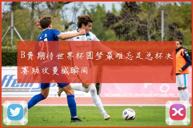 B费期待世界杯圆梦最难忘足总杯决赛助攻曼城瞬间
