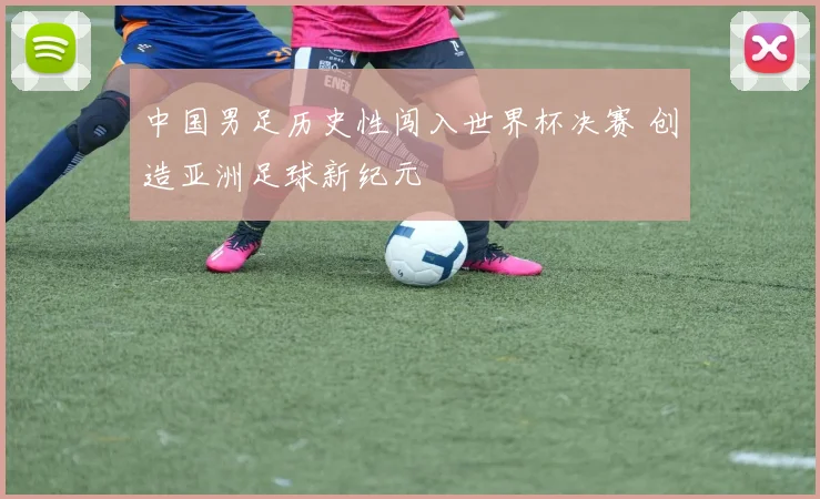 中国男足历史性闯入世界杯决赛 创造亚洲足球新纪元