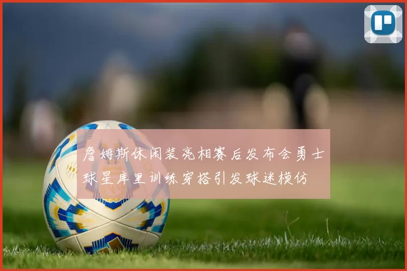 詹姆斯休闲装亮相赛后发布会勇士球星库里训练穿搭引发球迷模仿