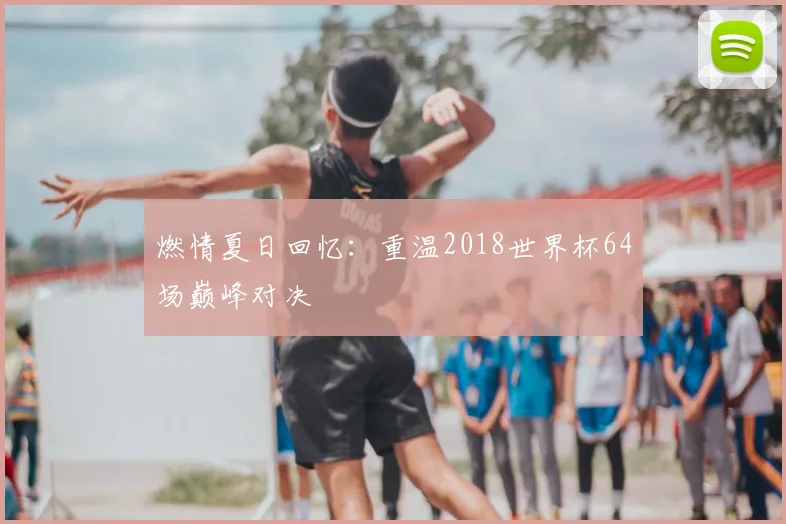 燃情夏日回忆：重温2018世界杯64场巅峰对决