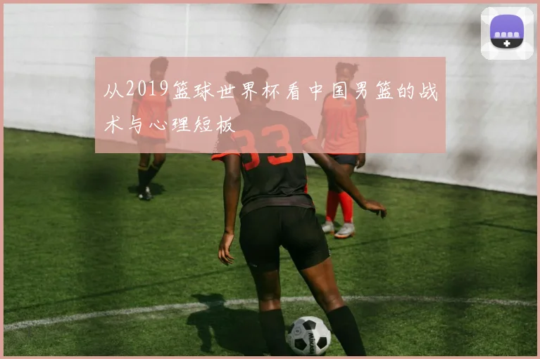 从2019篮球世界杯看中国男篮的战术与心理短板