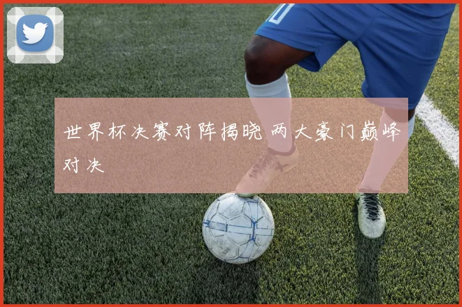 世界杯决赛对阵揭晓 两大豪门巅峰对决